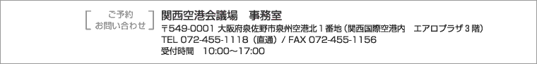 ご予約・お問い合わせは関西空港会議場事務室まで　〒549-0001大阪府泉佐野市泉州空港北１番地（関西国際空港内エアロプラザ３階）　TEL+81-72-455-1118（直通） FAX+81-72-455-1156　受付時間10時～17時