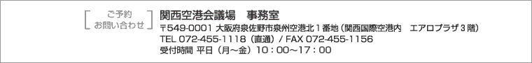 ご予約・お問い合わせは関西空港会議場事務室まで　〒549-0001大阪府泉佐野市泉州空港北１番地（関西国際空港内エアロプラザ３階）　TEL072-455-1118（直通） FAX072-455-1156　受付時間10時～17時